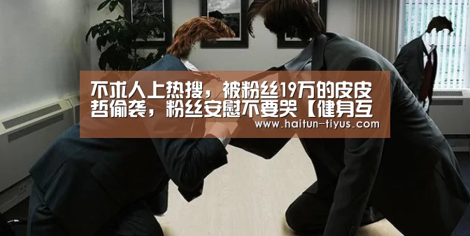 不求人上热搜,被粉丝19万的皮皮哲偷袭,粉丝安慰不要哭【健身互动】(图2) 健身互动